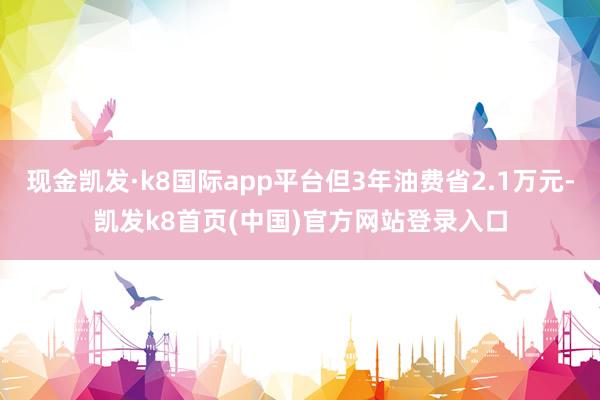 现金凯发·k8国际app平台但3年油费省2.1万元-凯发k8首页(中国)官方网站登录入口