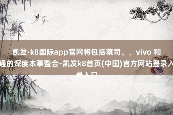 凯发·k8国际app官网将包括蔡司、、vivo 和高通的深度本事整合-凯发k8首页(中国)官方网站登录入口