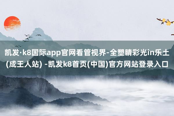 凯发·k8国际app官网看管视界-全塑睛彩光in乐土(成王人站) -凯发k8首页(中国)官方网站登录入口