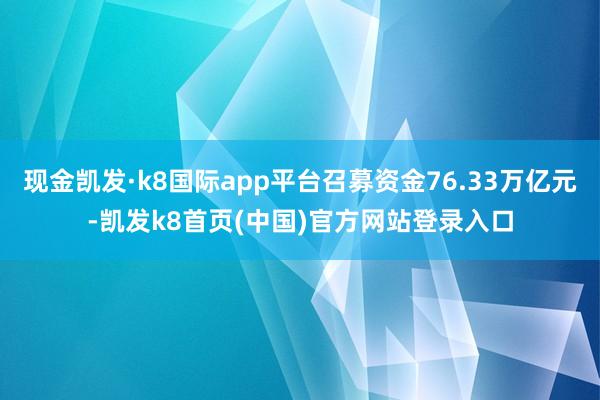 现金凯发·k8国际app平台召募资金76.33万亿元-凯发k8首页(中国)官方网站登录入口