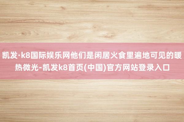 凯发·k8国际娱乐网他们是闲居火食里遍地可见的暖热微光-凯发k8首页(中国)官方网站登录入口