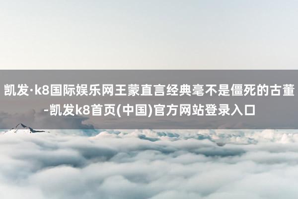 凯发·k8国际娱乐网王蒙直言经典毫不是僵死的古董-凯发k8首页(中国)官方网站登录入口