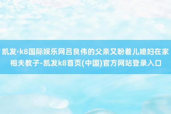 凯发·k8国际娱乐网吕良伟的父亲又盼着儿媳妇在家相夫教子-凯发k8首页(中国)官方网站登录入口