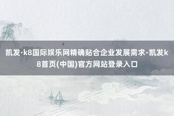 凯发·k8国际娱乐网精确贴合企业发展需求-凯发k8首页(中国)官方网站登录入口