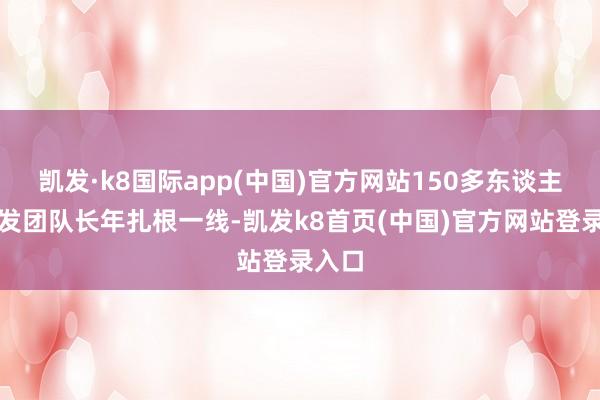 凯发·k8国际app(中国)官方网站150多东谈主的研发团队长年扎根一线-凯发k8首页(中国)官方网站登录入口
