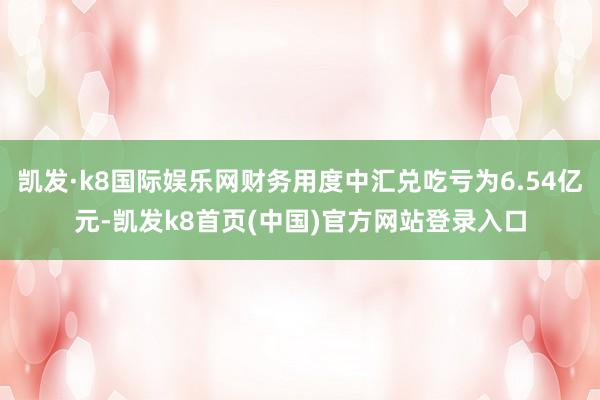 凯发·k8国际娱乐网财务用度中汇兑吃亏为6.54亿元-凯发k8首页(中国)官方网站登录入口