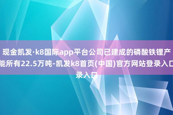 现金凯发·k8国际app平台公司已建成的磷酸铁锂产能所有22.5万吨-凯发k8首页(中国)官方网站登录入口