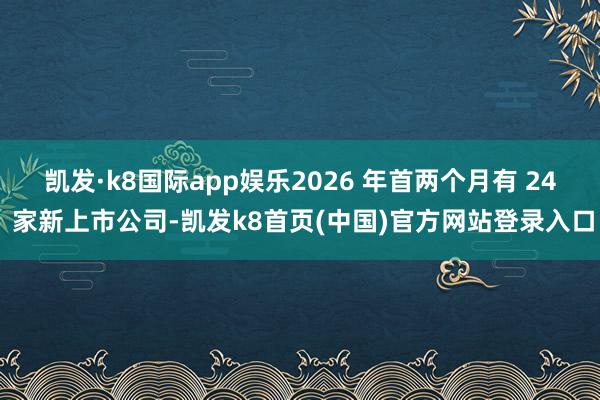 凯发·k8国际app娱乐2026 年首两个月有 24 家新上市公司-凯发k8首页(中国)官方网站登录入口