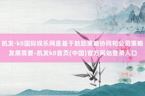 凯发·k8国际娱乐网是基于鼓励策略协同和公司策略发展需要-凯发k8首页(中国)官方网站登录入口