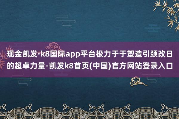 现金凯发·k8国际app平台极力于于塑造引颈改日的超卓力量-凯发k8首页(中国)官方网站登录入口